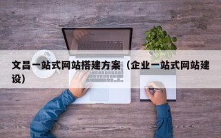 余江文昌一站式网站搭建方案（企业一站式网站建设）