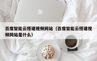 余江百度智能云搭建视频网站（百度智能云搭建视频网站是什么）