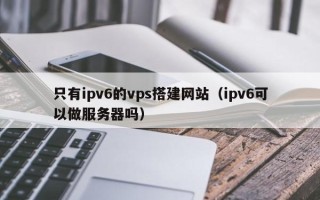 余江只有ipv6的vps搭建网站（ipv6可以做服务器吗）